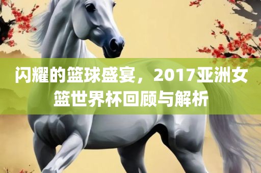 闪耀的篮球盛宴，2017亚洲女篮世眉山市正发家政服务有限公司界杯回顾与解析