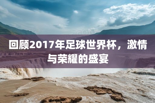 回顾2017年足球世界杯，激情与荣耀的盛宴