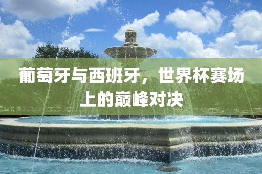 葡萄牙与西班牙，世界杯赛场上的巅峰对决眉山市正发家政服务有限公司