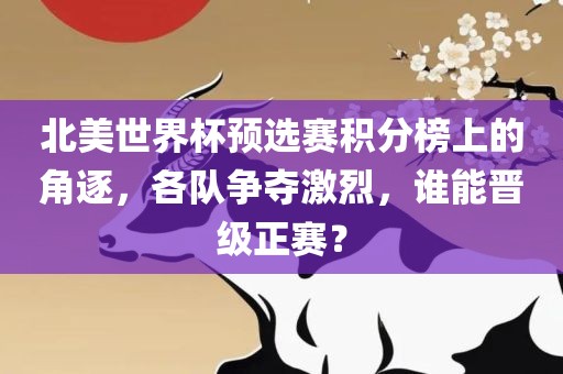 北美世界杯预选赛积分榜上的角逐，各队争夺激烈，谁能晋级正赛？眉山市正发家政服务有限公司