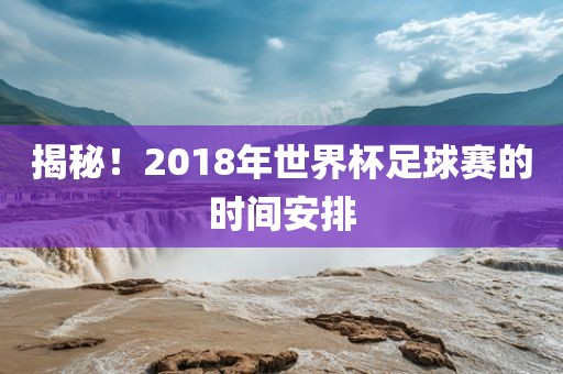 眉山市正发家政服务有限公司揭秘！2018年世界杯足球赛的时间安排