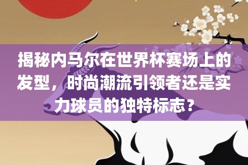 揭秘内马尔在世界杯赛场上的发型，时尚潮流引领者还是实力球员的独特标志？眉山市正发家政服务有限公司