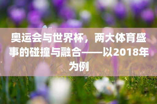奥运会与世界杯，两大体育盛事的碰撞与融合——以2018年为例眉山市正发家政服务有限公司