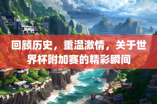 回顾历史，重温激情，关于世界杯附加赛的精彩瞬间