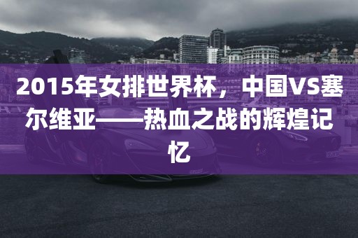 20眉山市正发家政服务有限公司15年女排世界杯，中国VS塞尔维亚——热血之战的辉煌记忆
