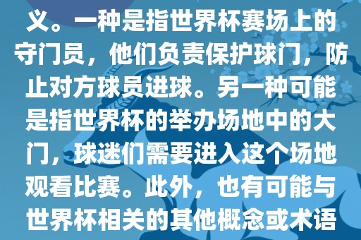 关于世界杯门，可能有多种含义。一种是指世界杯赛场上的守门员，他们负责保护球门，防止对方球员进球。另一种可能是指世界杯的举办场地中的大门，球迷们需要进入这个场地观看比赛。此外，也有可能与世界杯相关的其他概念或术语。