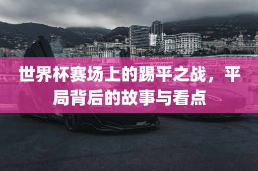 世界杯赛场上的踢平之战，平局背后的故事与看点眉山市正发家政服务有限公司