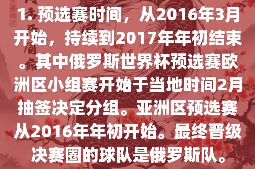 1. 预选赛时间，从2016年3月开始，持续到2017年年初结束。其中俄罗斯世界杯预选赛欧洲区小组赛开始于当地时间2月抽签决定分组。亚洲区预选赛从2016年年初开始。最终晋级决赛圈的球队是俄罗斯队。