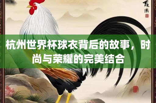 杭州世界杯球衣背后眉山市正发家政服务有限公司的故事，时尚与荣耀的完美结合