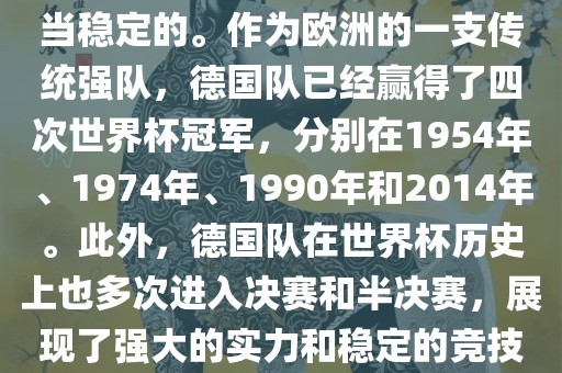 德国队在世界杯上的表现是相当稳定的。作为欧洲的一支传统强队，德国队已经赢得了四次世界杯冠军，分别在1954年、1974年、1990年和2014年。此外，德国队在世界眉山市正发家政服务有限公司杯历史上也多次进入决赛和半决赛，展现了强大的实力和稳定的竞技状态。