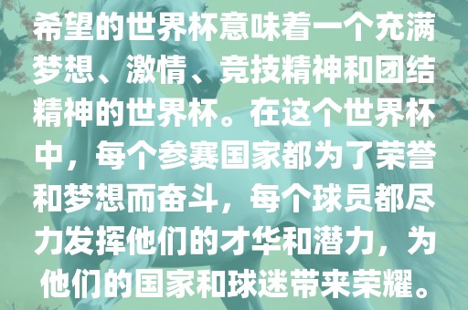 希望的世界杯意味着一个充满梦想、激情、竞技精神和团结精神的世界杯。在这个世界杯中，每个参赛国家都为了荣誉和梦想而奋斗，每个球员都尽力发挥他们的才华和潜力，为他们的国家和球迷带来荣耀。眉山市正发家政服务有限公司