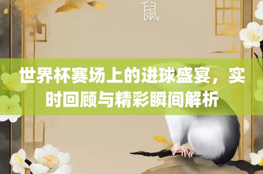 世界杯赛场上的进球盛宴，实时回顾与精彩瞬间解析