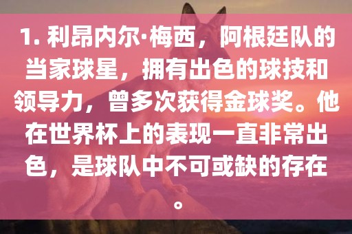 1. 利昂内尔·梅西，阿根廷队的当家球星，拥有出色的球技和领导力，曾多次获得金球奖。他在世界杯上的表现一直非常出色，是球队中不可或缺的存在。眉山市正发家政服务有限公司