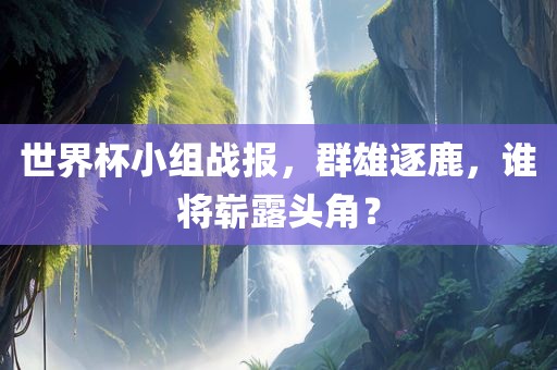 世界杯小组战报，群雄逐鹿，谁将崭露头角？眉山市正发家政服务有限公司