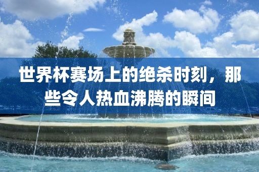 世界杯赛场上的绝杀时刻，那些令人热血沸腾的瞬间