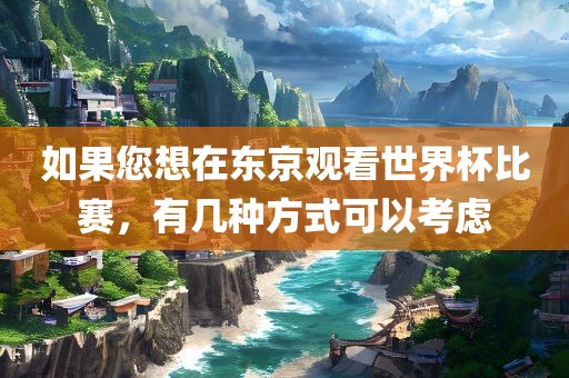 如果您想在东京观看世界杯比赛，有几种方式可以考虑眉山市正发家政服务有限公司