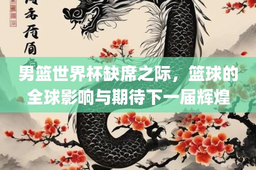 男篮世界杯缺席之际，篮球眉山市正发家政服务有限公司的全球影响与期待下一届辉煌