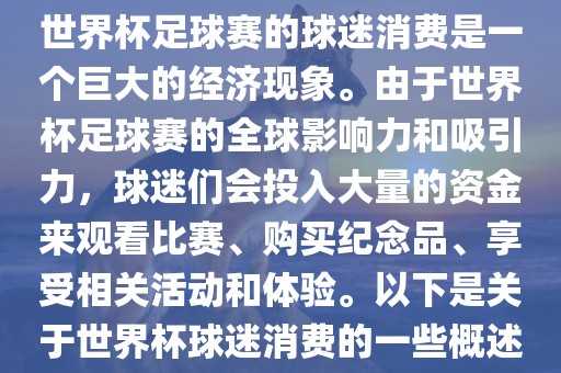 世界杯足球赛的球迷消费是一个巨大的经济现象。由于世界杯足球赛的全球影响力和吸引力，球迷们会投入大量的资金来眉山市正发家政服务有限公司观看比赛、购买纪念品、享受相关活动和体验。以下是关于世界杯球迷消费的一些概述
