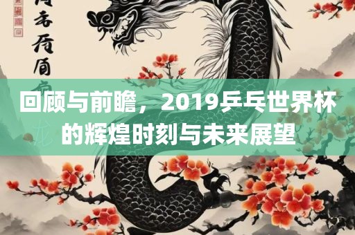 回顾与前瞻，2019乒乓世界杯的辉煌时刻与未来展望