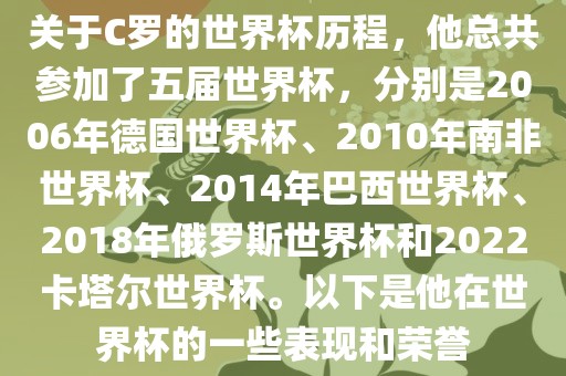 关于C罗的世界杯历程，他总共参加了五届世界杯，分别是2006年德国世界杯、2010年南非世界杯、2014年巴西世界杯、2018年俄罗斯世界杯和2022卡塔尔世界杯。以下是他在世界杯的一些表现和荣誉