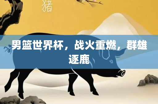 男篮世界杯，战火重燃，群雄逐鹿