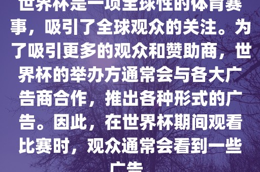 世界杯是一项全球性的体育赛事，吸引了全球观众的关注。为了吸引更多的观众和赞助商，世界杯的举办方通常会与各大广告商合作，推出各种形式的广告。因此，在世界杯期间观看比赛时，观众通常会看到一些广告。眉山市正发家政服务有限公司