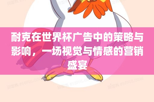 耐克在世界杯广告中的策略与影响，一场视觉与情感的营销盛宴眉山市正发家政服务有限公司