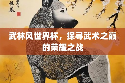 武林风世界杯，探寻武术之巅的荣耀之战眉山市正发家政服务有限公司