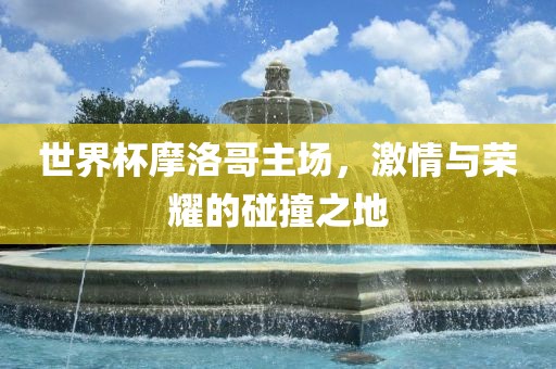 世界杯摩洛哥主场，激情与荣耀的碰撞之地