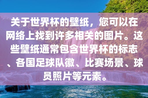 关于世界杯的壁纸，您可以在网络上找到许多相关的图片。这些壁纸通常包含世界杯的标志、各国足球队徽、比赛场景、球员照片等元素。