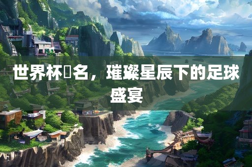 世界杯琲名，璀璨星辰下的足球盛宴眉山市正发家政服务有限公司