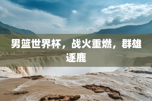 男篮世界杯，战火重燃，群雄逐鹿