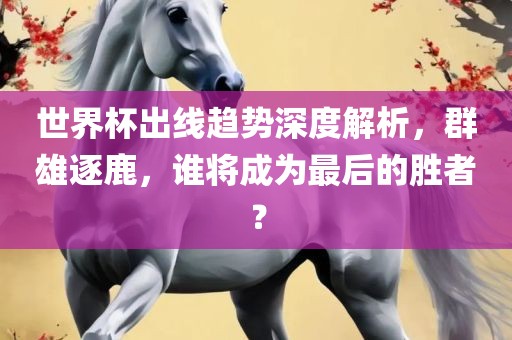 世界杯出线趋势深度解析，群雄逐鹿，谁将成为最后的胜者？