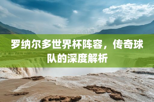 罗纳尔多世界杯阵容，传奇球队的深度解析