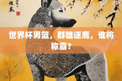 世界杯男篮，群雄逐鹿，谁将称霸？