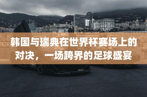 韩国与瑞典在世界杯赛场上的对决，一场跨界的足球盛宴眉山市正发家政服务有限公司